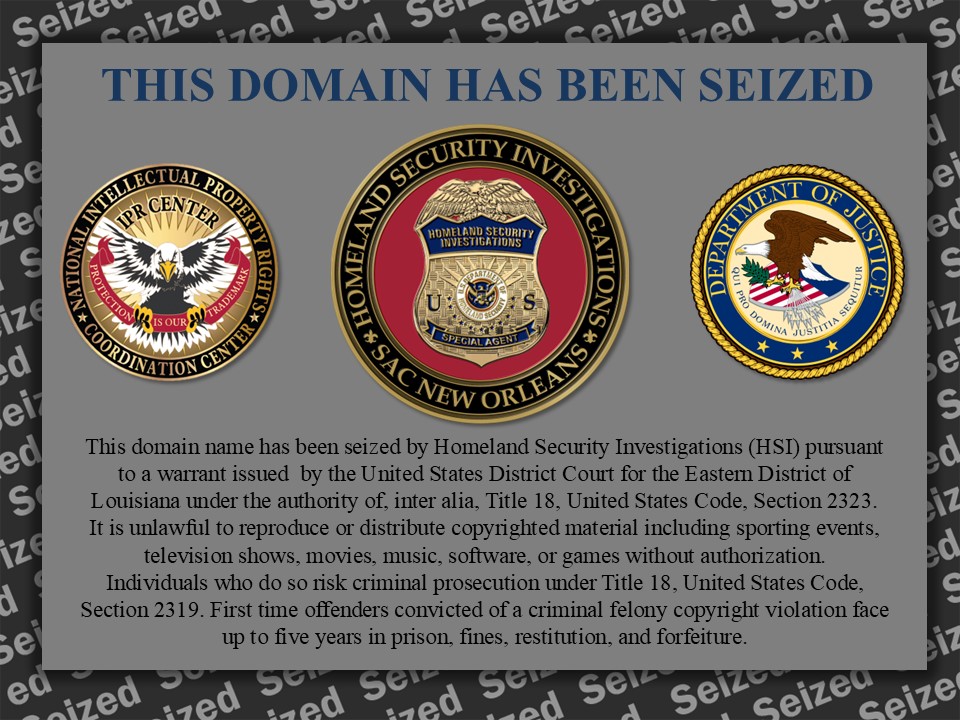 This domain name has been seized by Homeland Security Investigations (HSI) pursuant to a warrant issued by the United States District Court for the Eastern District of Louisiana under the authority of, inter alia, Title 18, United States Code, Section 2323. It is unlawful to reproduce or distribute copyrighted material including sporting events, television shows, movies, music, software, or games without authorization. Individuals who do so risk criminal prosecution under Title 18, United States Code, Section 2319. First time offenders convicted of a criminal felony copyright violation face up to five years in prison, fines, restitution, and forfeiture.